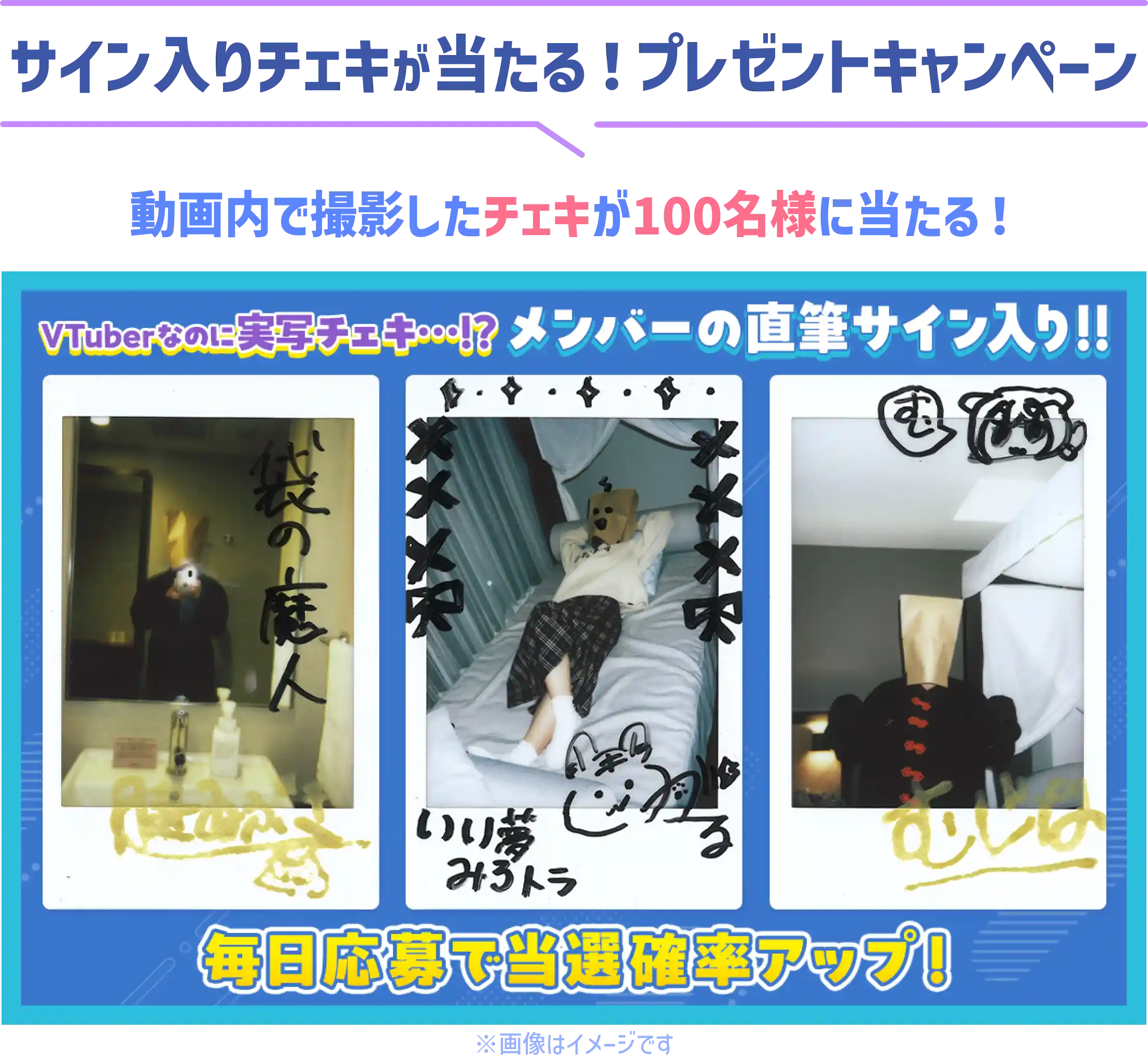 サイン入りチェキが当たる!プレゼントキャンペーン 動画内で撮影したチェキが100名様に当たる! VTuberなのに実写チェキ...!? メンバーの直筆サイン入り!! 毎日応募で当選確率アップ! ※画像はイメージです