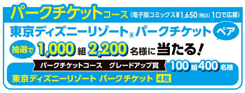 パークチケットコース（電子版コミックス¥1,650(税込) 1口で応募）東京ディズニーリゾート&reg;パークチケット ペア抽選で 1,000組 2,000名様に当たる！ （※注：画像内の数字「2,200」は、グレードアップ賞を含めた合計人数を指している可能性がありますが、表記は「2,200名様」となっています）パークチケットコース グレードアップ賞 100組 400名様東京ディズニーリゾート パークチケット 4枚