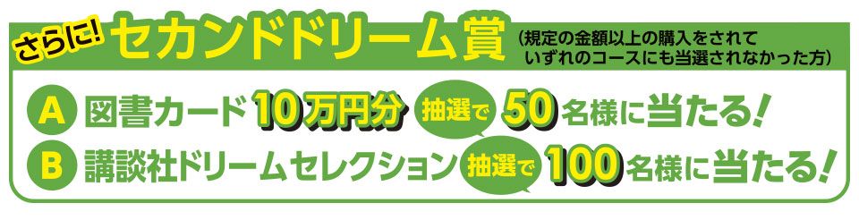 さらに！ セカンドドリーム賞（規定の金額以上の購入をされていずれのコースにも当選されなかった方） A 図書カード 10万円分 抽選で 50名様に当たる！ B 講談社ドリームセレクション 抽選で 100名様に当たる！