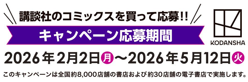 講談社のコミックスを買って応募!! キャンペーン応募期間 2026年2月2日(月) 〜 2026年5月12日(火)　このキャンペーンは全国約8,000店舗の書店および約30店舗の電子書店で実施します。 KODANSHA