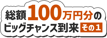 総額100万円分のビッグチャンス到来その1