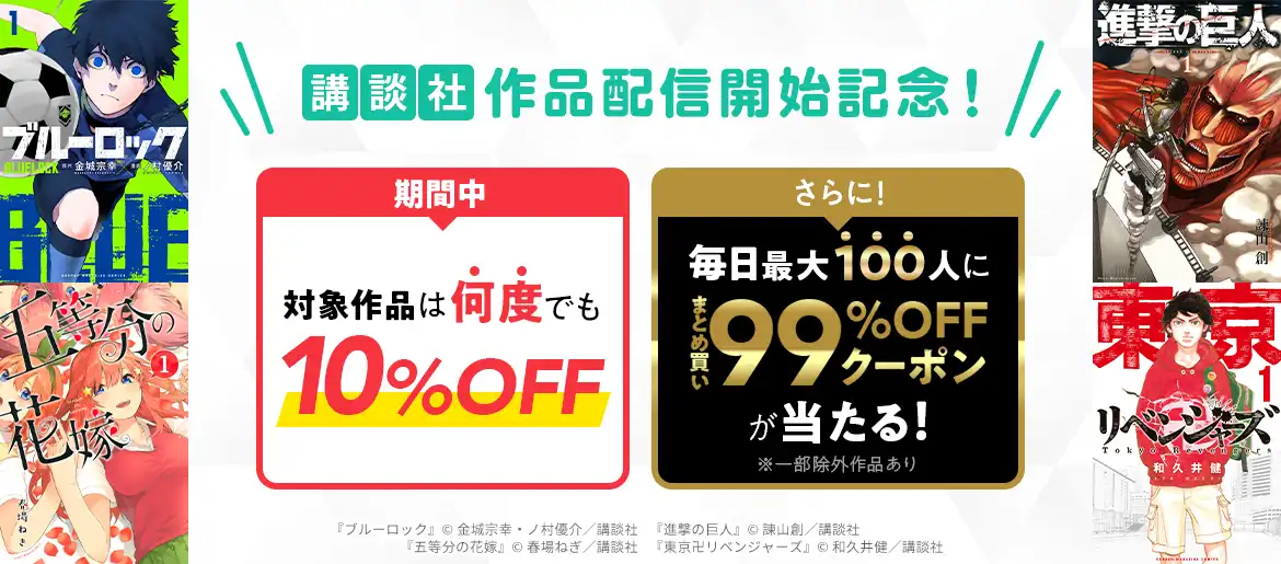 講談社 作品配信開始記念! 期間中 対象作品は何度でも10%OFF・さらに! 毎日最大100人にまとめ買い99%OFFクーポンが当たる! ※一部除外作品あり 『ブルーロック』© 金城宗幸・ノ村優介／講談社・『進撃の巨人』©諫山創／講談社・『五等分の花嫁』©春場ねぎ／講談社・『東京卍リベンジャーズ』©和久井健／講談社