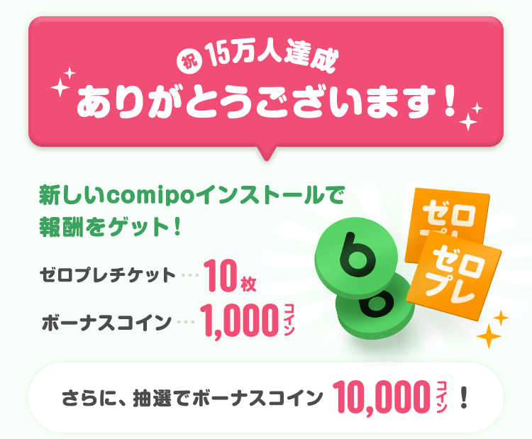 祝15万人達成ありがとうございます！新しいcomipoインストールで報酬をゲット！！ゼロプレチケット10枚・ボーナスコイン1,000コイン！さらに、抽選でボーナスコイン10,000コイン！
