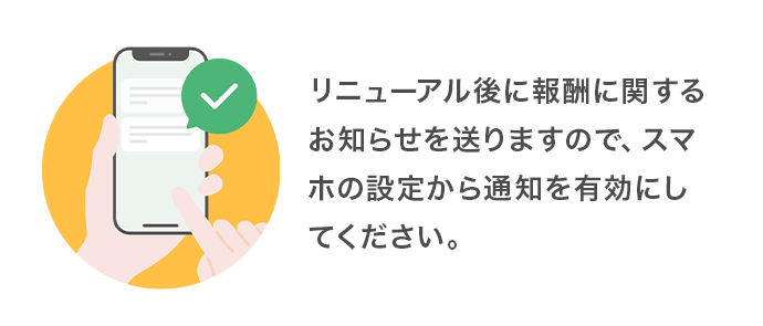 リニューアル後に報酬に関するお知らせを送りますので、スマホの設定から通知を有効にしてください。