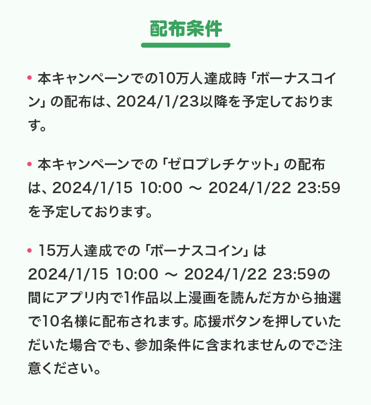 配布条件▼本キャンペーンでの10万人達成時「ボーナスコイン」の配布は、2024/1/23以降を予定しております。▼本キャンペーンでの「ゼロプレチケット」の配布は、2024/1/15 10:00 ～ 2024/1/22 23:59を予定しております。▼15万人達成での「ボーナスコイン」は2024/1/15 10:00 ～ 2024/1/22 23:59の間にアプリ内で1作品以上漫画を読んだ方から抽選で10名様に配布されます。応援ボタンを押していただいた場合でも、参加条件に含まれませんのでご注意ください。