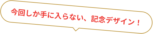 今回しか手に入らない、記念デザイン！